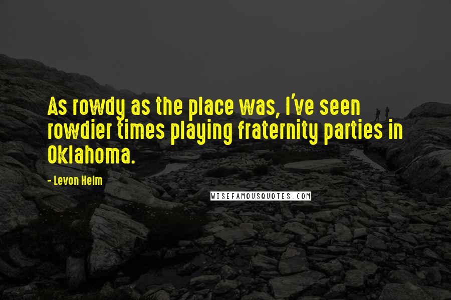 Levon Helm Quotes: As rowdy as the place was, I've seen rowdier times playing fraternity parties in Oklahoma.