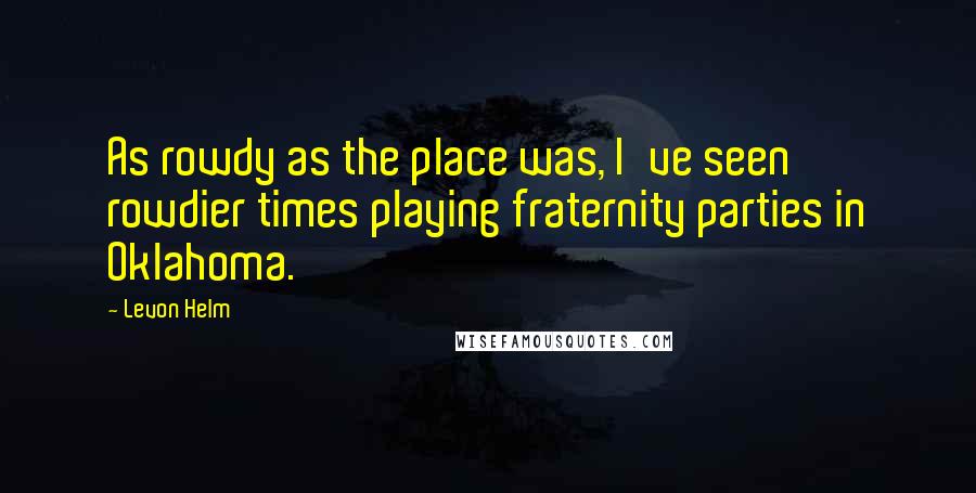 Levon Helm Quotes: As rowdy as the place was, I've seen rowdier times playing fraternity parties in Oklahoma.