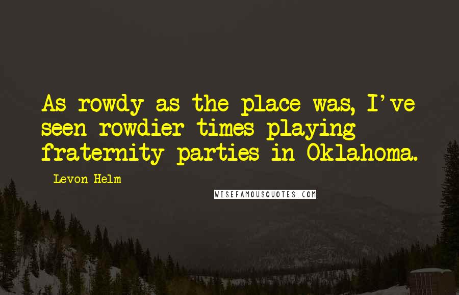 Levon Helm Quotes: As rowdy as the place was, I've seen rowdier times playing fraternity parties in Oklahoma.