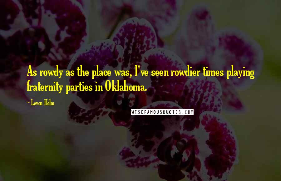 Levon Helm Quotes: As rowdy as the place was, I've seen rowdier times playing fraternity parties in Oklahoma.