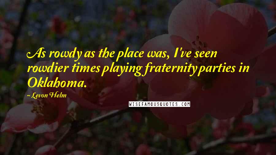 Levon Helm Quotes: As rowdy as the place was, I've seen rowdier times playing fraternity parties in Oklahoma.