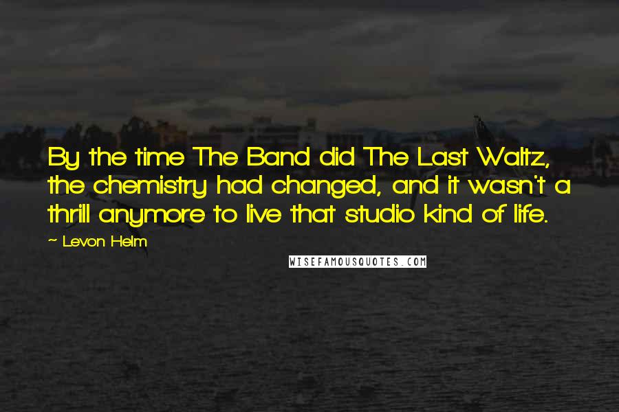 Levon Helm Quotes: By the time The Band did The Last Waltz, the chemistry had changed, and it wasn't a thrill anymore to live that studio kind of life.