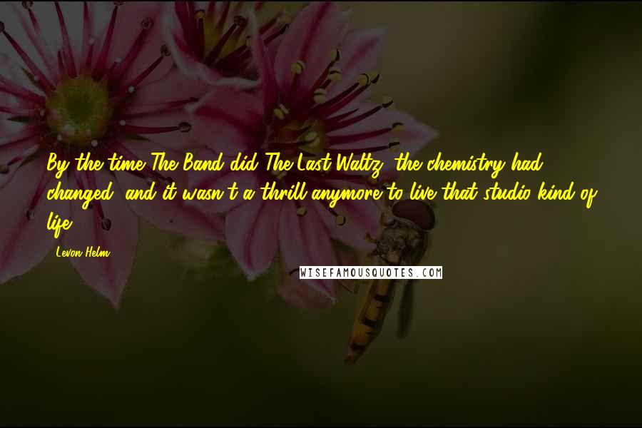 Levon Helm Quotes: By the time The Band did The Last Waltz, the chemistry had changed, and it wasn't a thrill anymore to live that studio kind of life.