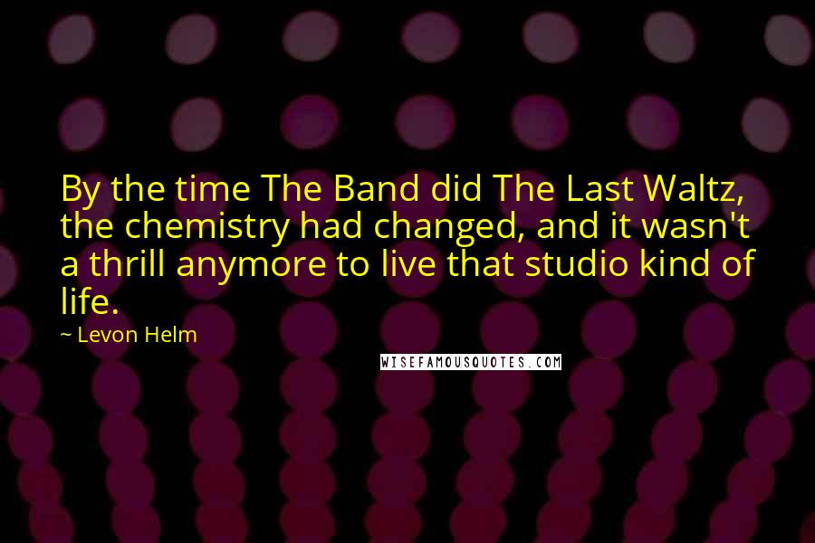 Levon Helm Quotes: By the time The Band did The Last Waltz, the chemistry had changed, and it wasn't a thrill anymore to live that studio kind of life.