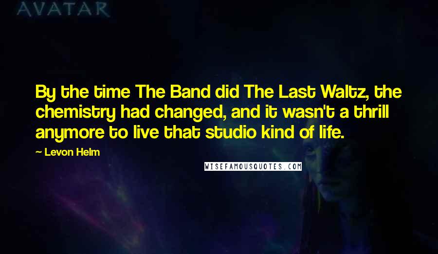 Levon Helm Quotes: By the time The Band did The Last Waltz, the chemistry had changed, and it wasn't a thrill anymore to live that studio kind of life.