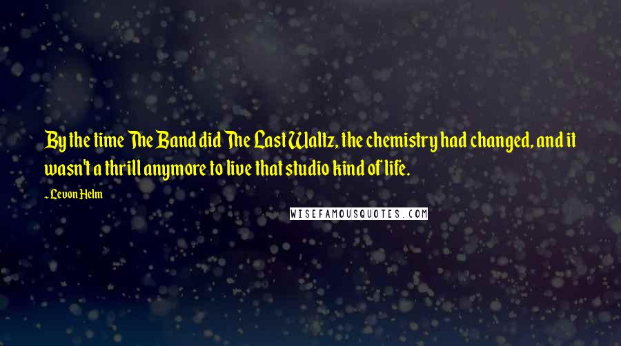 Levon Helm Quotes: By the time The Band did The Last Waltz, the chemistry had changed, and it wasn't a thrill anymore to live that studio kind of life.