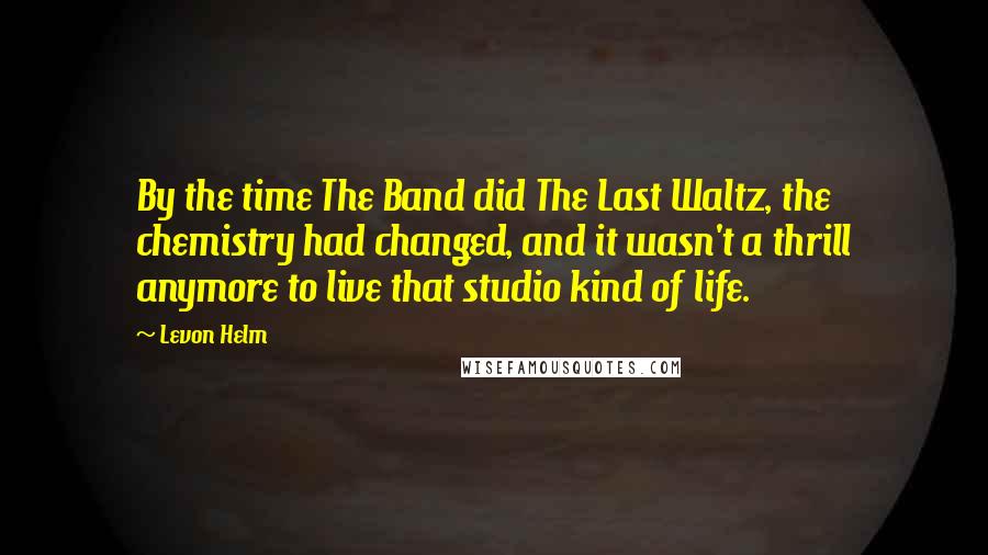 Levon Helm Quotes: By the time The Band did The Last Waltz, the chemistry had changed, and it wasn't a thrill anymore to live that studio kind of life.