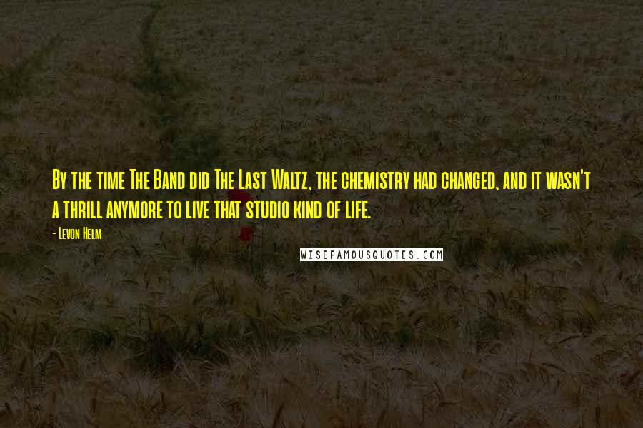 Levon Helm Quotes: By the time The Band did The Last Waltz, the chemistry had changed, and it wasn't a thrill anymore to live that studio kind of life.