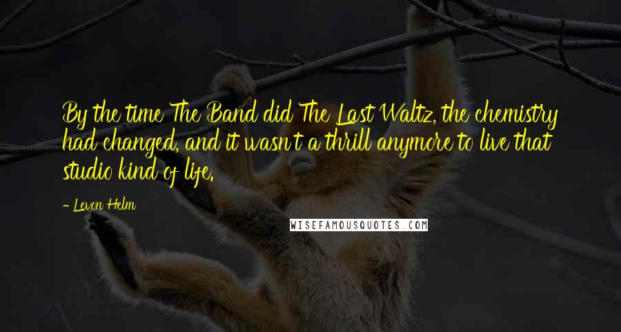 Levon Helm Quotes: By the time The Band did The Last Waltz, the chemistry had changed, and it wasn't a thrill anymore to live that studio kind of life.