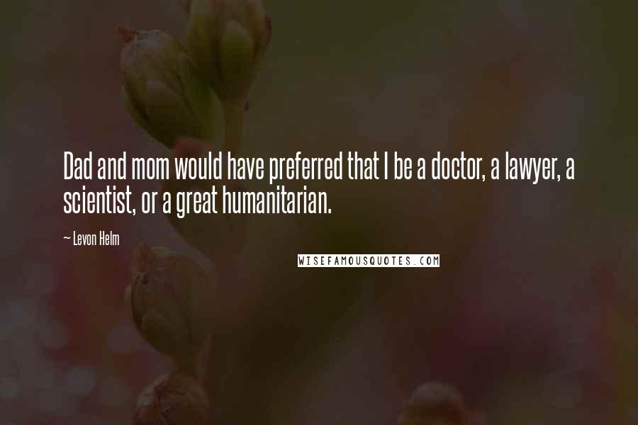 Levon Helm Quotes: Dad and mom would have preferred that I be a doctor, a lawyer, a scientist, or a great humanitarian.