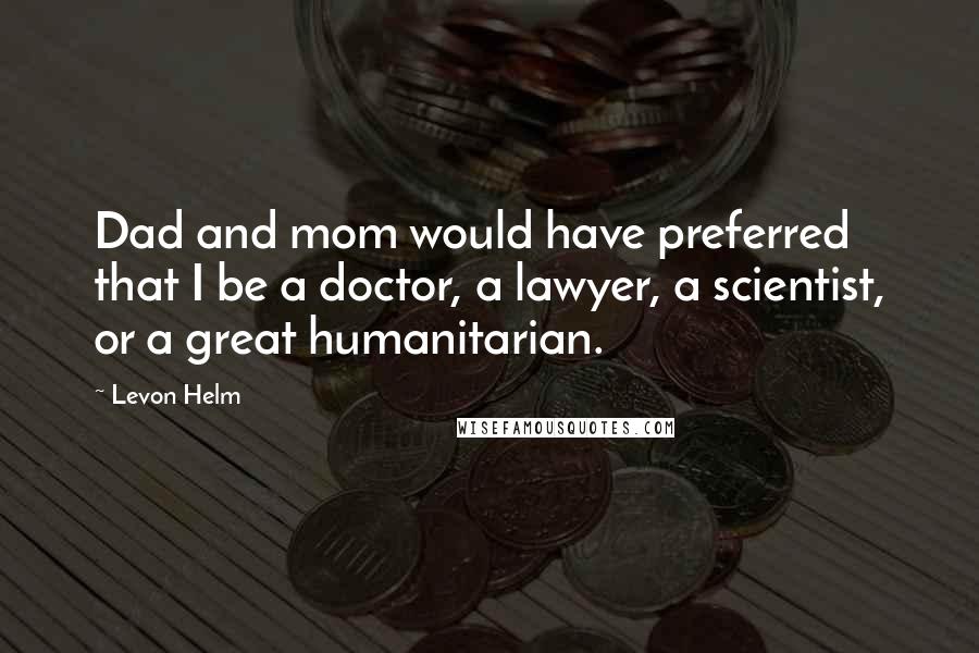 Levon Helm Quotes: Dad and mom would have preferred that I be a doctor, a lawyer, a scientist, or a great humanitarian.