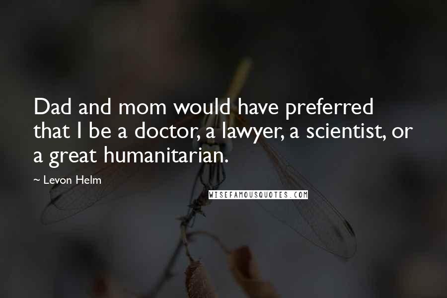 Levon Helm Quotes: Dad and mom would have preferred that I be a doctor, a lawyer, a scientist, or a great humanitarian.