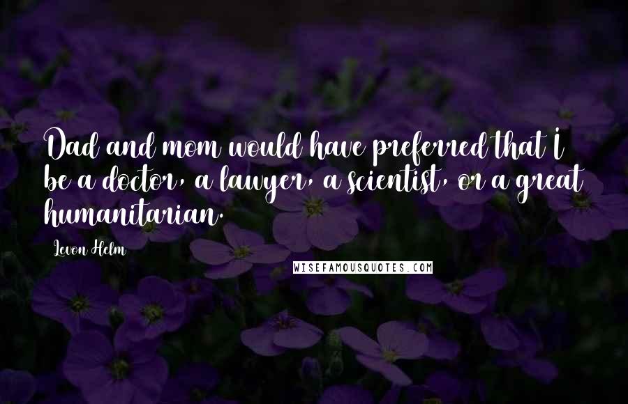 Levon Helm Quotes: Dad and mom would have preferred that I be a doctor, a lawyer, a scientist, or a great humanitarian.