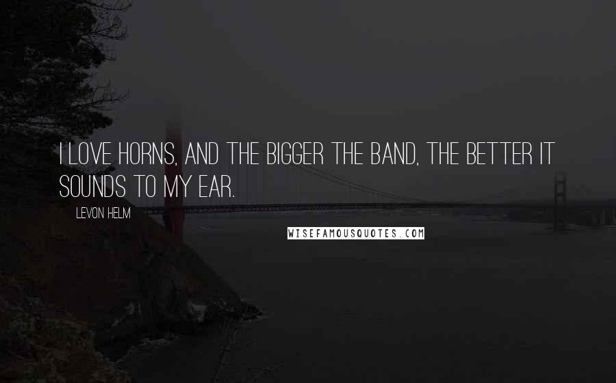 Levon Helm Quotes: I love horns, and the bigger the band, the better it sounds to my ear.