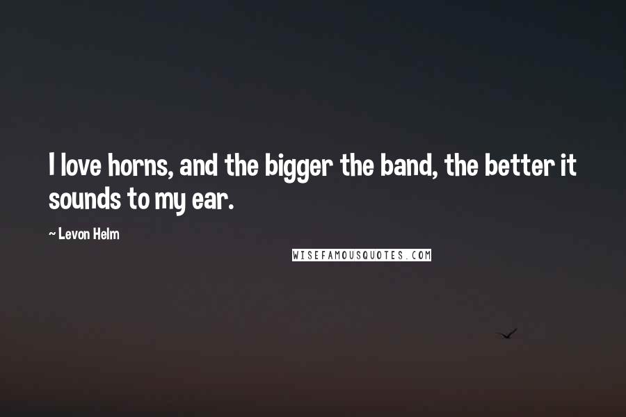 Levon Helm Quotes: I love horns, and the bigger the band, the better it sounds to my ear.