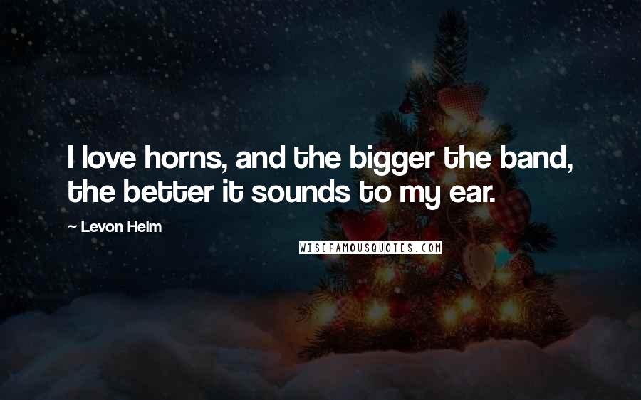 Levon Helm Quotes: I love horns, and the bigger the band, the better it sounds to my ear.