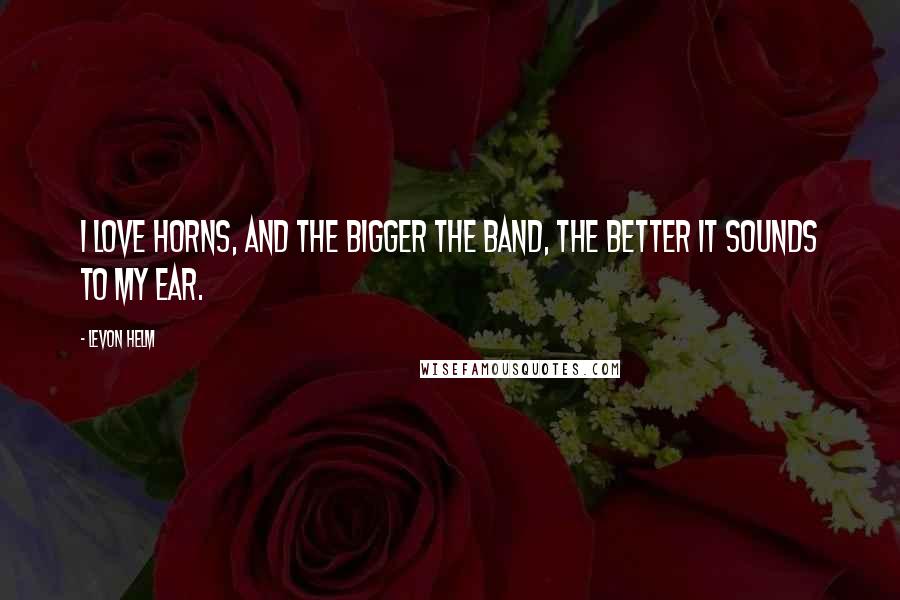 Levon Helm Quotes: I love horns, and the bigger the band, the better it sounds to my ear.