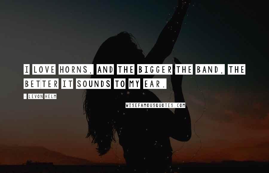 Levon Helm Quotes: I love horns, and the bigger the band, the better it sounds to my ear.