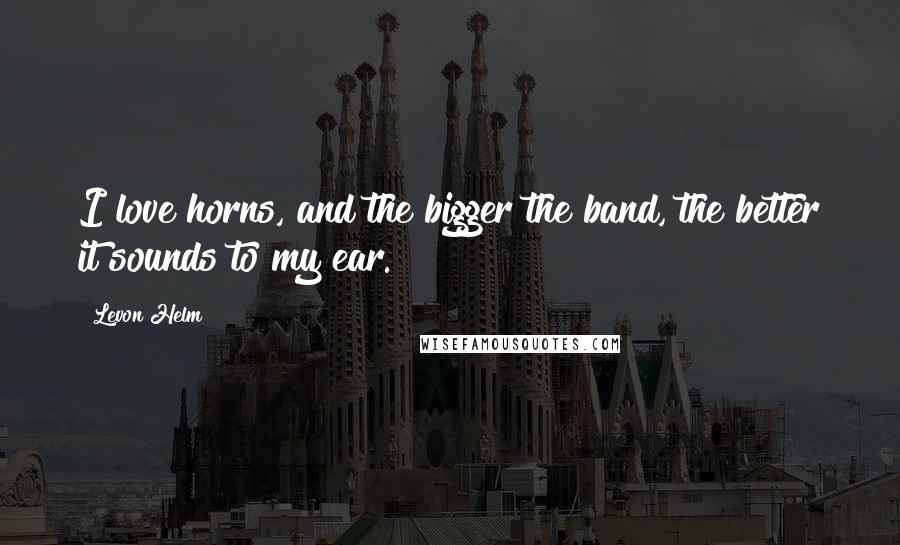 Levon Helm Quotes: I love horns, and the bigger the band, the better it sounds to my ear.