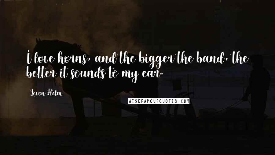 Levon Helm Quotes: I love horns, and the bigger the band, the better it sounds to my ear.