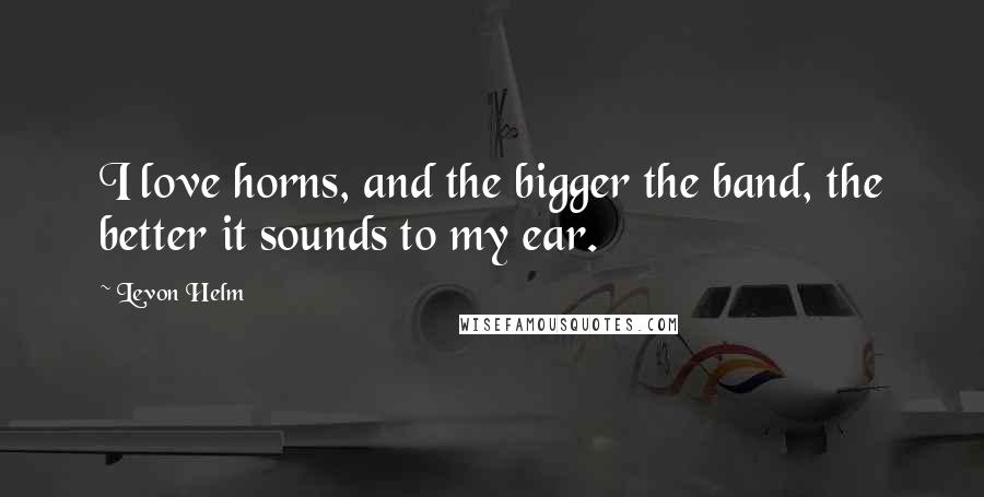 Levon Helm Quotes: I love horns, and the bigger the band, the better it sounds to my ear.