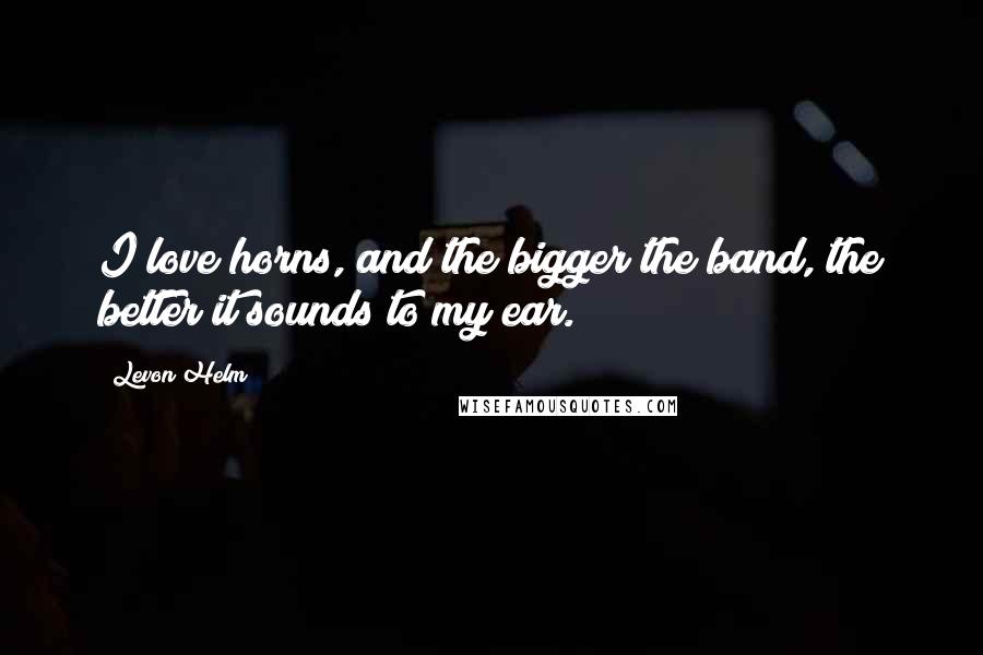 Levon Helm Quotes: I love horns, and the bigger the band, the better it sounds to my ear.