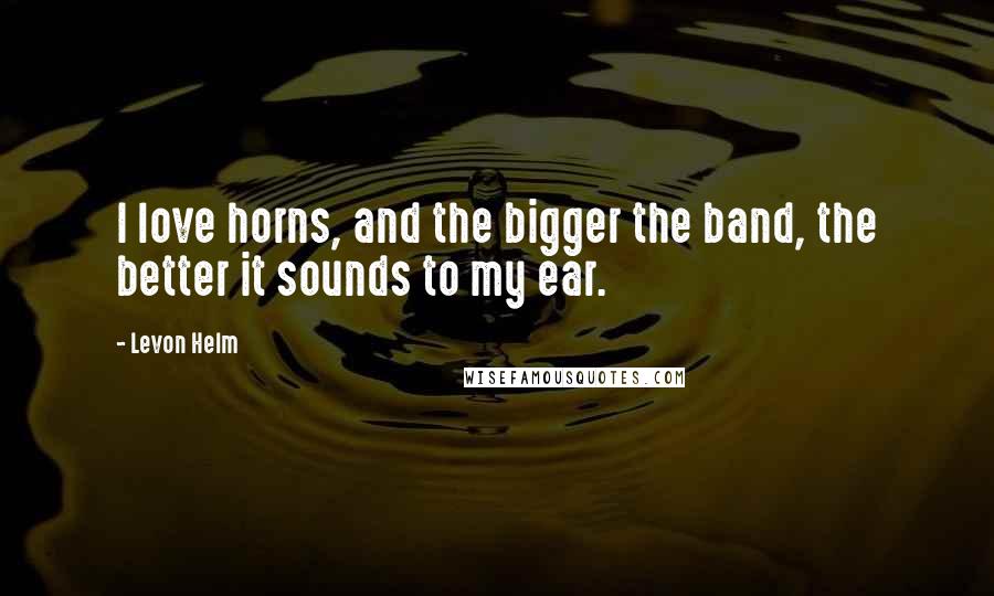 Levon Helm Quotes: I love horns, and the bigger the band, the better it sounds to my ear.