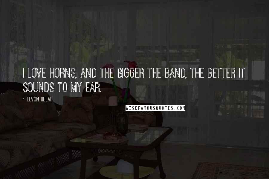 Levon Helm Quotes: I love horns, and the bigger the band, the better it sounds to my ear.
