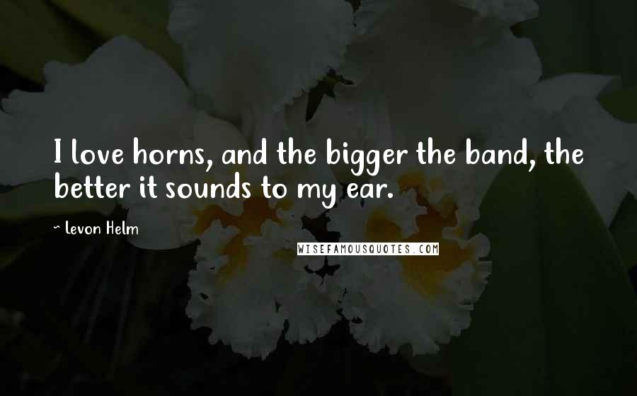 Levon Helm Quotes: I love horns, and the bigger the band, the better it sounds to my ear.