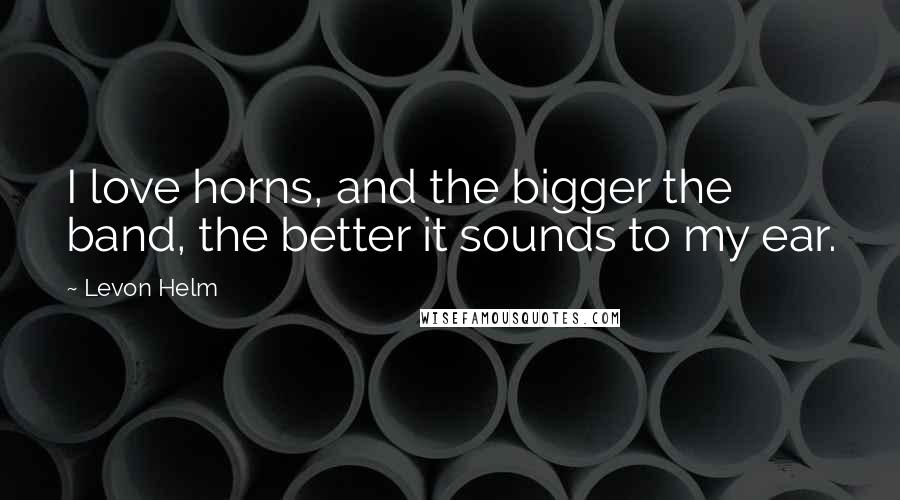 Levon Helm Quotes: I love horns, and the bigger the band, the better it sounds to my ear.