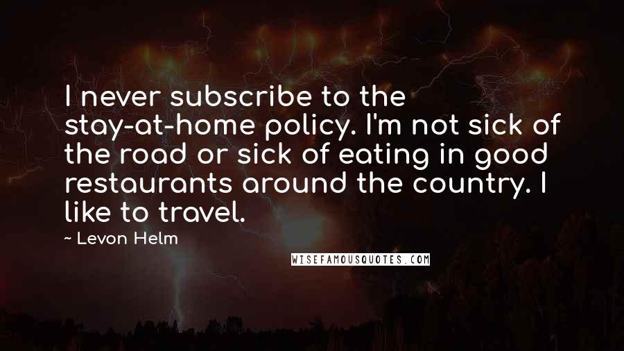 Levon Helm Quotes: I never subscribe to the stay-at-home policy. I'm not sick of the road or sick of eating in good restaurants around the country. I like to travel.