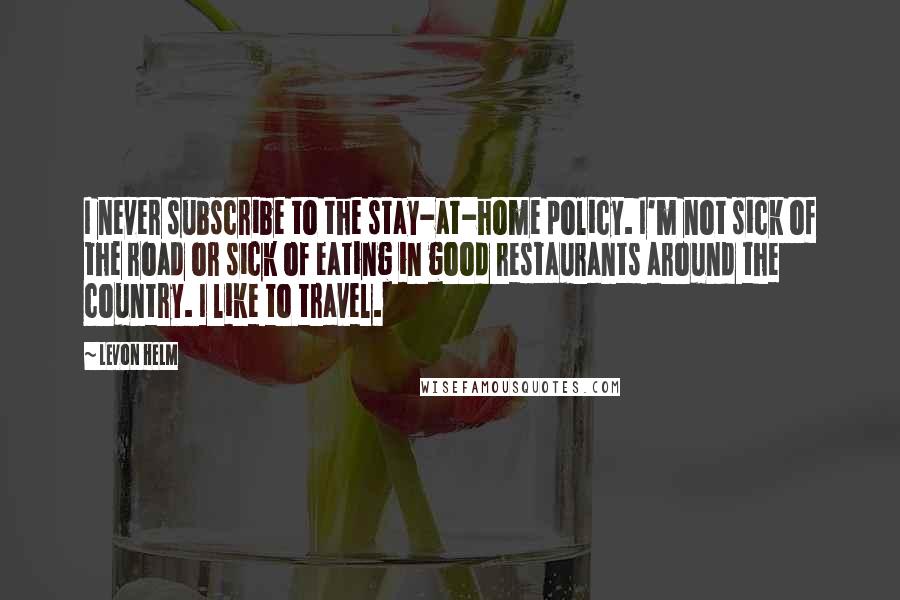 Levon Helm Quotes: I never subscribe to the stay-at-home policy. I'm not sick of the road or sick of eating in good restaurants around the country. I like to travel.