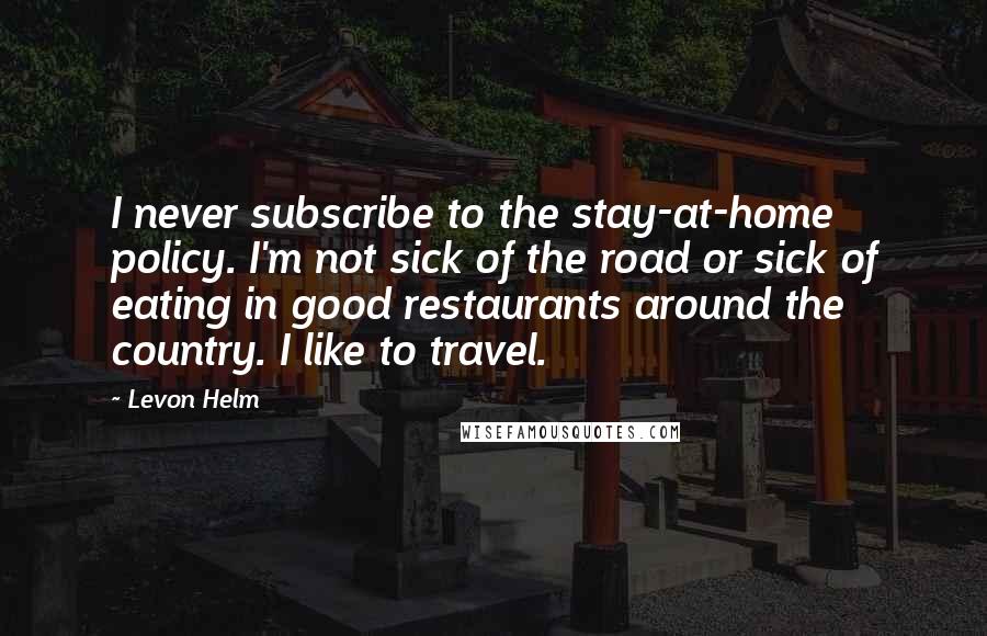 Levon Helm Quotes: I never subscribe to the stay-at-home policy. I'm not sick of the road or sick of eating in good restaurants around the country. I like to travel.