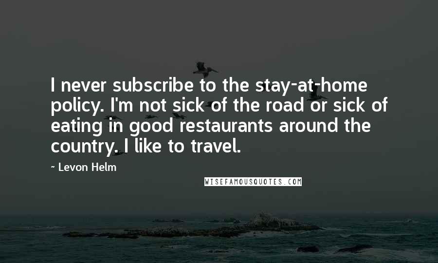 Levon Helm Quotes: I never subscribe to the stay-at-home policy. I'm not sick of the road or sick of eating in good restaurants around the country. I like to travel.