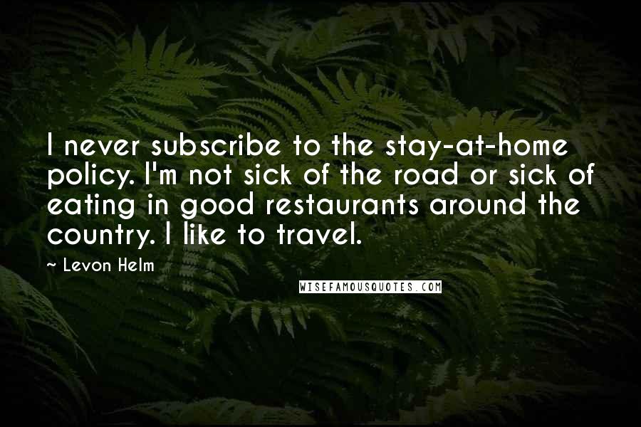Levon Helm Quotes: I never subscribe to the stay-at-home policy. I'm not sick of the road or sick of eating in good restaurants around the country. I like to travel.