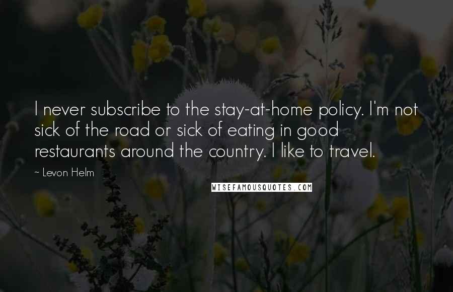 Levon Helm Quotes: I never subscribe to the stay-at-home policy. I'm not sick of the road or sick of eating in good restaurants around the country. I like to travel.