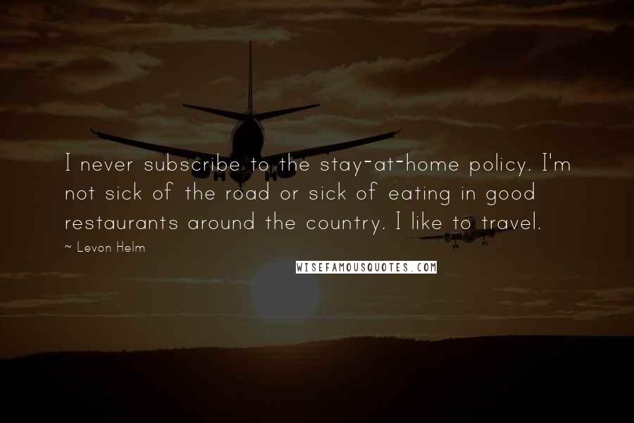 Levon Helm Quotes: I never subscribe to the stay-at-home policy. I'm not sick of the road or sick of eating in good restaurants around the country. I like to travel.