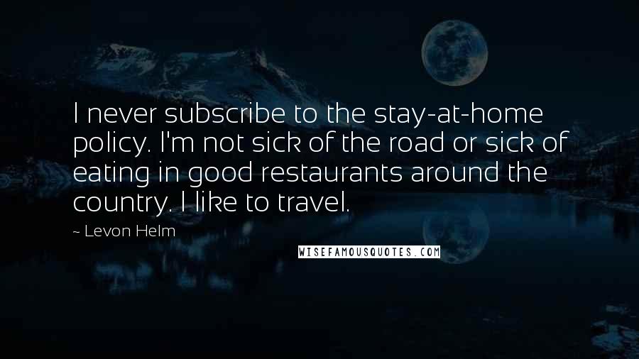 Levon Helm Quotes: I never subscribe to the stay-at-home policy. I'm not sick of the road or sick of eating in good restaurants around the country. I like to travel.