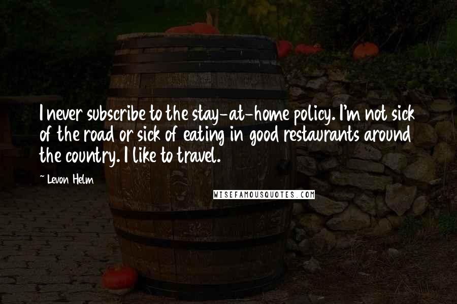 Levon Helm Quotes: I never subscribe to the stay-at-home policy. I'm not sick of the road or sick of eating in good restaurants around the country. I like to travel.