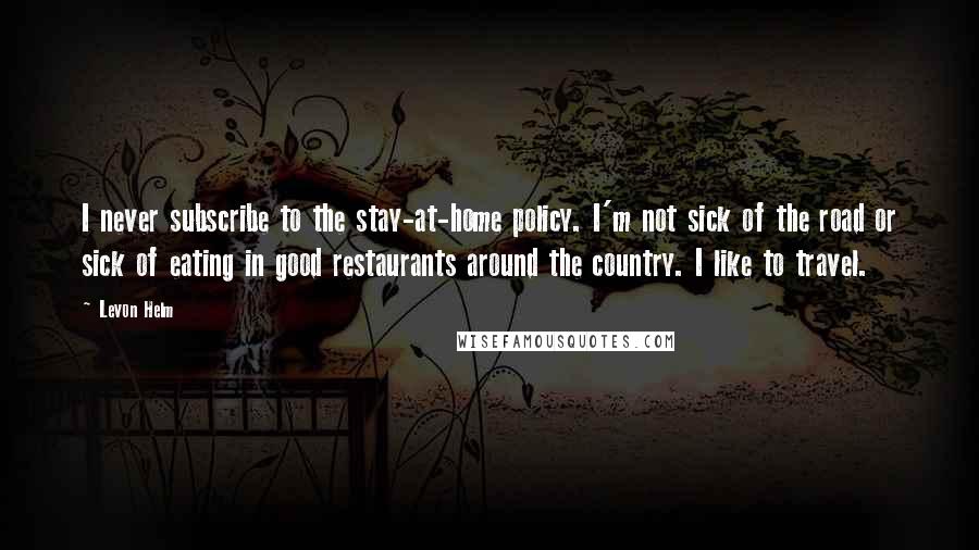 Levon Helm Quotes: I never subscribe to the stay-at-home policy. I'm not sick of the road or sick of eating in good restaurants around the country. I like to travel.