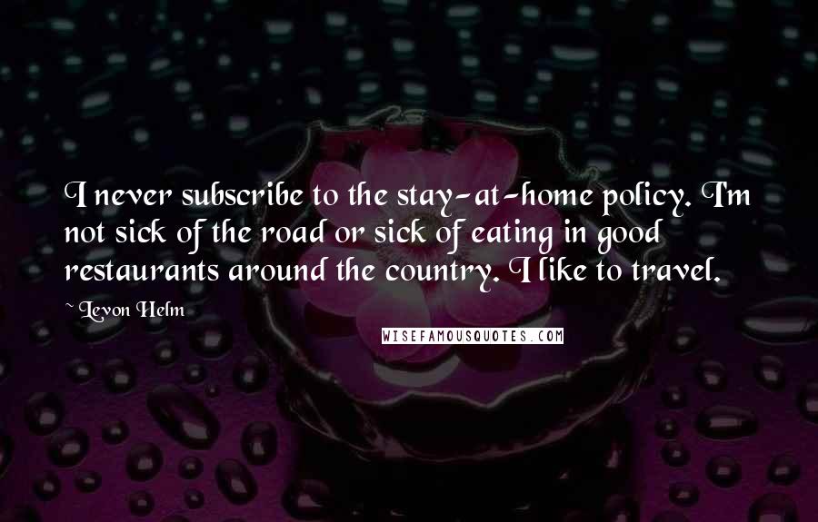 Levon Helm Quotes: I never subscribe to the stay-at-home policy. I'm not sick of the road or sick of eating in good restaurants around the country. I like to travel.