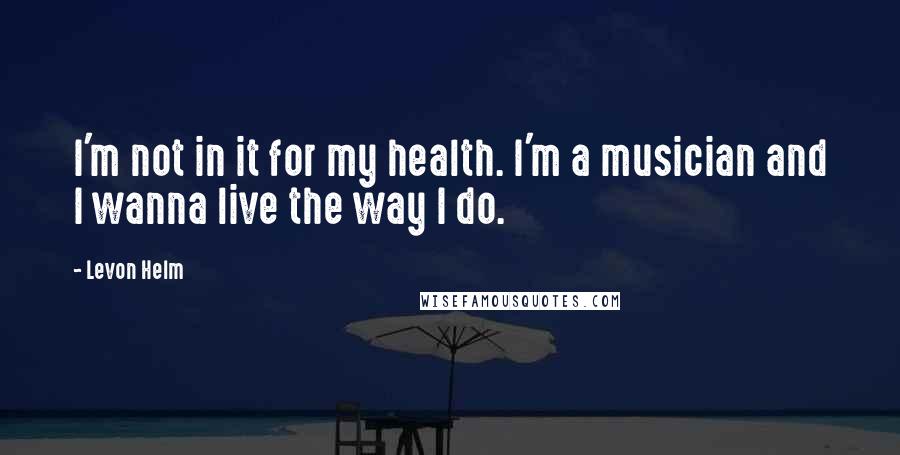 Levon Helm Quotes: I'm not in it for my health. I'm a musician and I wanna live the way I do.