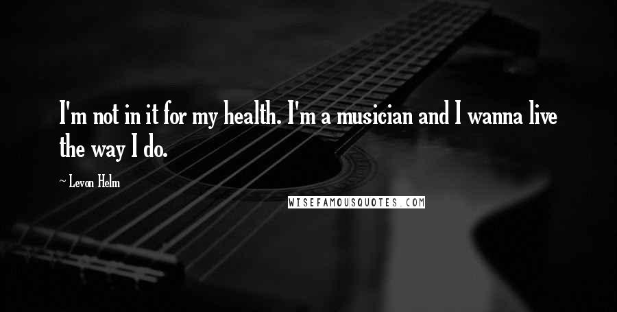 Levon Helm Quotes: I'm not in it for my health. I'm a musician and I wanna live the way I do.
