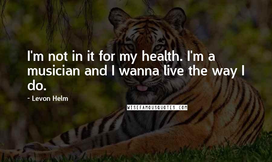 Levon Helm Quotes: I'm not in it for my health. I'm a musician and I wanna live the way I do.