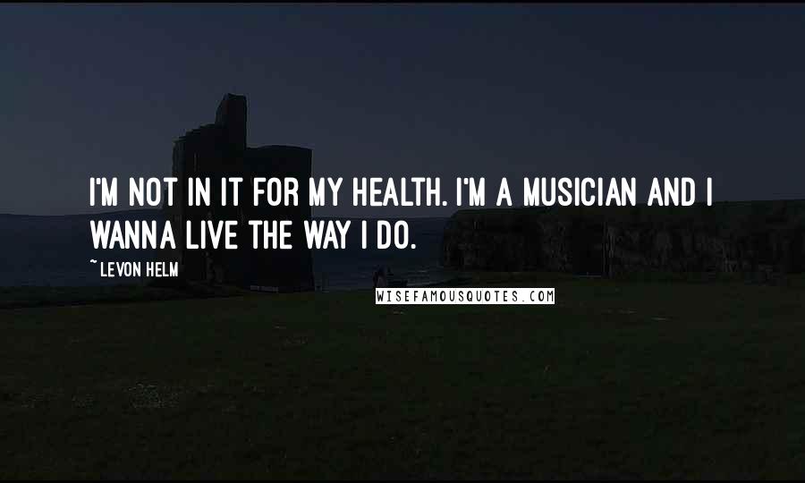 Levon Helm Quotes: I'm not in it for my health. I'm a musician and I wanna live the way I do.