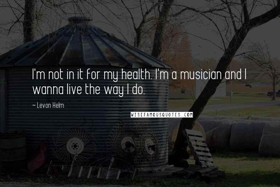 Levon Helm Quotes: I'm not in it for my health. I'm a musician and I wanna live the way I do.