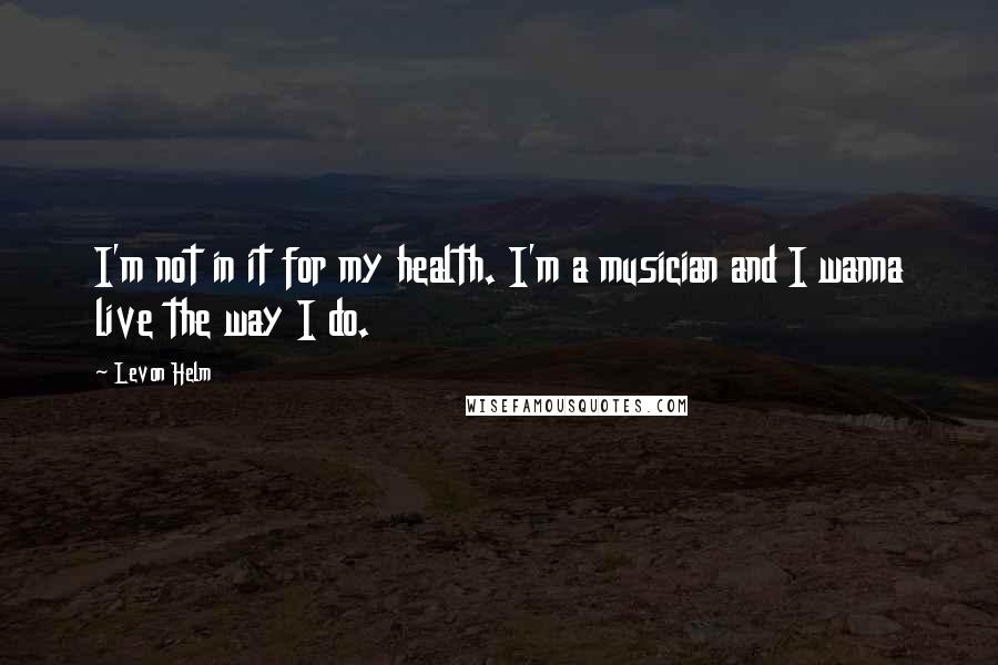 Levon Helm Quotes: I'm not in it for my health. I'm a musician and I wanna live the way I do.