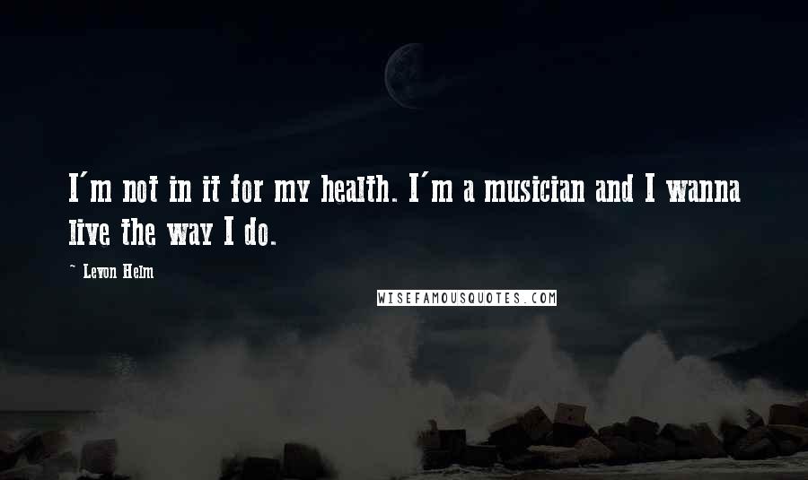 Levon Helm Quotes: I'm not in it for my health. I'm a musician and I wanna live the way I do.