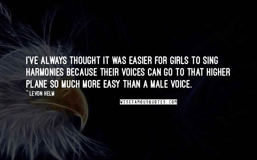 Levon Helm Quotes: I've always thought it was easier for girls to sing harmonies because their voices can go to that higher plane so much more easy than a male voice.