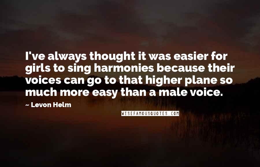 Levon Helm Quotes: I've always thought it was easier for girls to sing harmonies because their voices can go to that higher plane so much more easy than a male voice.